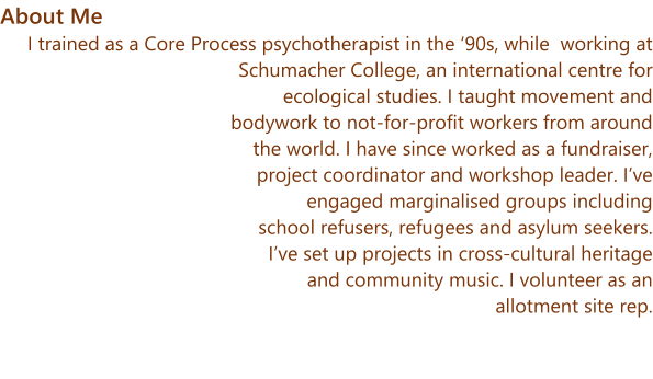 About Me I trained as a Core Process psychotherapist in the ‘90s, while  working at Schumacher College, an international centre for ecological studies. I taught movement and bodywork to not-for-profit workers from around the world. I have since worked as a fundraiser, project coordinator and workshop leader. I’ve engaged marginalised groups including school refusers, refugees and asylum seekers. I’ve set up projects in cross-cultural heritage and community music. I volunteer as an allotment site rep.